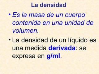 La densidad
• Es la masa de un cuerpo
contenida en una unidad de
volumen.
• La densidad de un líquido es
una medida derivada: se
expresa en g/ml.
 