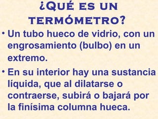 ¿Qué es un
termómetro?
• Un tubo hueco de vidrio, con un
engrosamiento (bulbo) en un
extremo.
• En su interior hay una sustancia
líquida, que al dilatarse o
contraerse, subirá o bajará por
la finísima columna hueca.
 