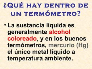 ¿Qué hay dentro de
un termómetro?
• La sustancia líquida es
generalmente alcohol
coloreado, y en los buenos
termómetros, mercurio (Hg)
el único metal líquido a
temperatura ambiente.
 