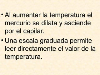 • Al aumentar la temperatura el
mercurio se dilata y asciende
por el capilar.
• Una escala graduada permite
leer directamente el valor de la
temperatura.
 