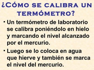 ¿Cómo se calibra un
termómetro?
• Un termómetro de laboratorio
se calibra poniéndolo en hielo
y marcando el nivel alcanzado
por el mercurio.
• Luego se lo coloca en agua
que hierve y también se marca
el nivel del mercurio.
 