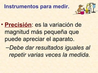 Instrumentos para medir.
• Precisión: es la variación de
magnitud más pequeña que
puede apreciar el aparato.
–Debe dar resultados iguales al
repetir varias veces la medida.
 