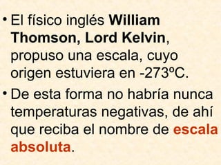 • El físico inglés William
Thomson, Lord Kelvin,
propuso una escala, cuyo
origen estuviera en -273ºC.
• De esta forma no habría nunca
temperaturas negativas, de ahí
que reciba el nombre de escala
absoluta.
 
