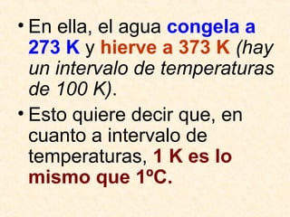 • En ella, el agua congela a
273 K y hierve a 373 K (hay
un intervalo de temperaturas
de 100 K).
• Esto quiere decir que, en
cuanto a intervalo de
temperaturas, 1 K es lo
mismo que 1ºC.
 