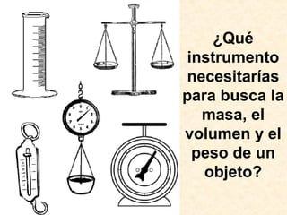 ¿Qué
instrumento
necesitarías
para busca la
masa, el
volumen y el
peso de un
objeto?
 