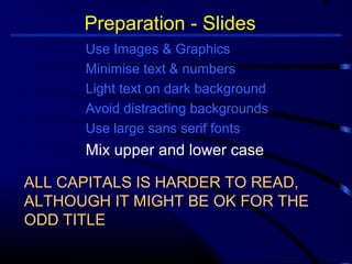 Preparation - Slides 
Use Images  Graphics 
Minimise text  numbers 
Light text on dark background 
Avoid distracting backgrounds 
Use large sans serif fonts 
Mix upper and lower case 
ALL CAPITALS IS HARDER TO READ, 
ALTHOUGH IT MIGHT BE OK FOR THE 
ODD TITLE 
 