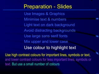 Preparation - Slides 
Use Images  Graphics 
Minimise text  numbers 
Light text on dark background 
Avoid distracting backgrounds 
Use large sans serif fonts 
Mix upper and lower case 
Use colour to highlight text 
Use high contrast colours for important lines, symbols or text, 
and lower contrast colours for less important lines, symbols or 
text. But use a small number of colours 
 