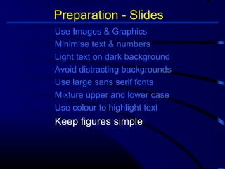 Preparation - Slides 
Use Images  Graphics 
Minimise text  numbers 
Light text on dark background 
Avoid distracting backgrounds 
Use large sans serif fonts 
Mixture upper and lower case 
Use colour to highlight text 
Keep figures simple 
 