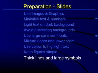 Preparation - Slides 
Use Images  Graphics 
Minimise text  numbers 
Light text on dark background 
Avoid distracting backgrounds 
Use large sans serif fonts 
Mixture upper and lower case 
Use colour to highlight text 
Keep figures simple 
Thick lines and large symbols 
 