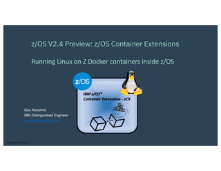 © 2019 IBM Corporation 1
z/OS V2.4 Preview: z/OS Container Extensions
Running Linux on Z Docker containers inside z/OS
Gus Kassimis
IBM Distinguished Engineer
kassimis@us.ibm.com
 