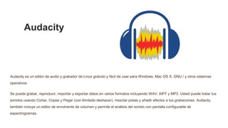 Audacity
Audacity es un editor de audio y grabador de Linux gratuito y fácil de usar para Windows, Mac OS X, GNU / y otros...