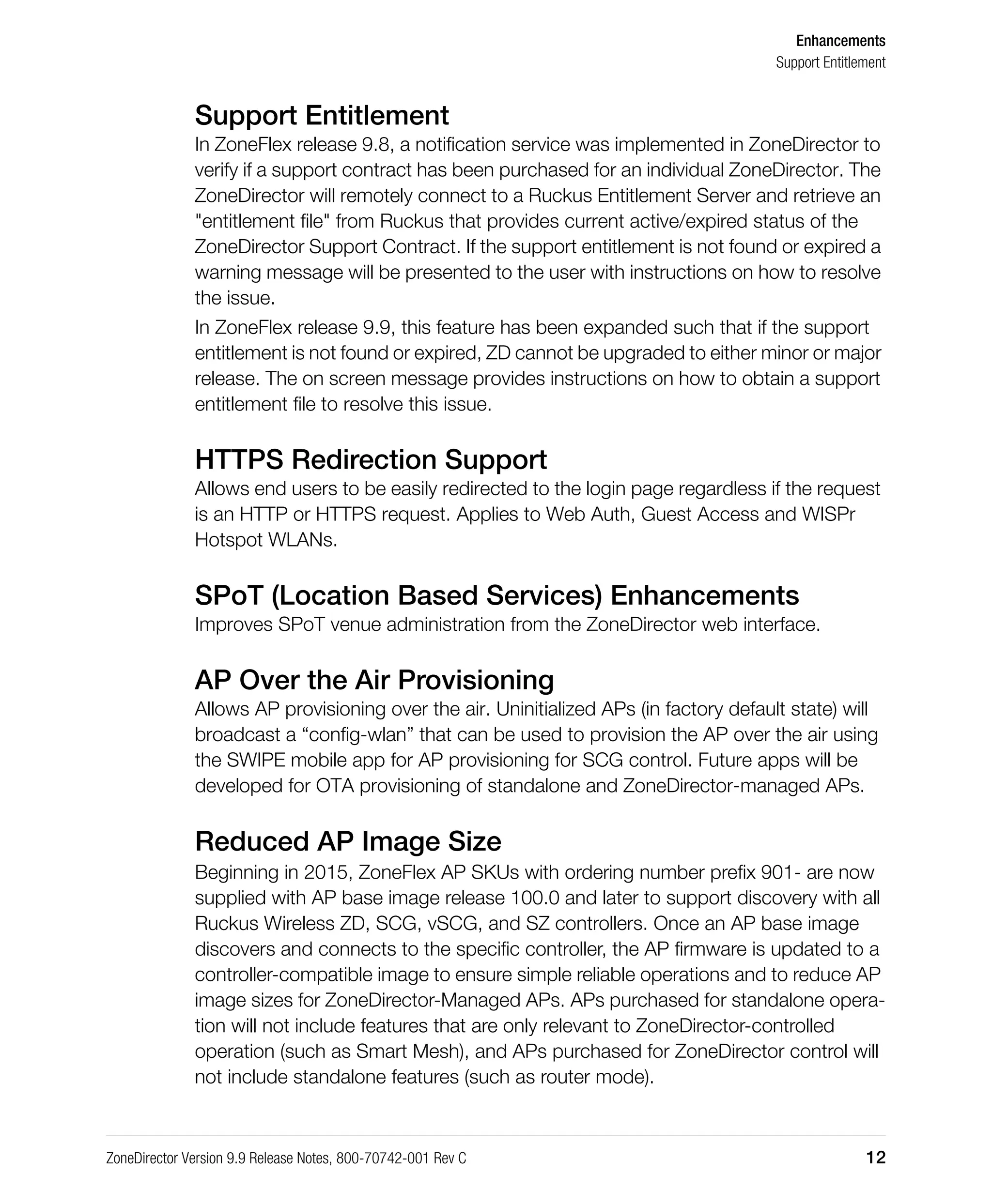 Enhancements
Support Entitlement
ZoneDirector Version 9.9 Release Notes, 800-70742-001 Rev C 12
Support Entitlement
In ZoneFlex release 9.8, a notification service was implemented in ZoneDirector to
verify if a support contract has been purchased for an individual ZoneDirector. The
ZoneDirector will remotely connect to a Ruckus Entitlement Server and retrieve an
"entitlement file" from Ruckus that provides current active/expired status of the
ZoneDirector Support Contract. If the support entitlement is not found or expired a
warning message will be presented to the user with instructions on how to resolve
the issue.
In ZoneFlex release 9.9, this feature has been expanded such that if the support
entitlement is not found or expired, ZD cannot be upgraded to either minor or major
release. The on screen message provides instructions on how to obtain a support
entitlement file to resolve this issue.
HTTPS Redirection Support
Allows end users to be easily redirected to the login page regardless if the request
is an HTTP or HTTPS request. Applies to Web Auth, Guest Access and WISPr
Hotspot WLANs.
SPoT (Location Based Services) Enhancements
Improves SPoT venue administration from the ZoneDirector web interface.
AP Over the Air Provisioning
Allows AP provisioning over the air. Uninitialized APs (in factory default state) will
broadcast a “config-wlan” that can be used to provision the AP over the air using
the SWIPE mobile app for AP provisioning for SCG control. Future apps will be
developed for OTA provisioning of standalone and ZoneDirector-managed APs.
Reduced AP Image Size
Beginning in 2015, ZoneFlex AP SKUs with ordering number prefix 901- are now
supplied with AP base image release 100.0 and later to support discovery with all
Ruckus Wireless ZD, SCG, vSCG, and SZ controllers. Once an AP base image
discovers and connects to the specific controller, the AP firmware is updated to a
controller-compatible image to ensure simple reliable operations and to reduce AP
image sizes for ZoneDirector-Managed APs. APs purchased for standalone opera-
tion will not include features that are only relevant to ZoneDirector-controlled
operation (such as Smart Mesh), and APs purchased for ZoneDirector control will
not include standalone features (such as router mode).
 