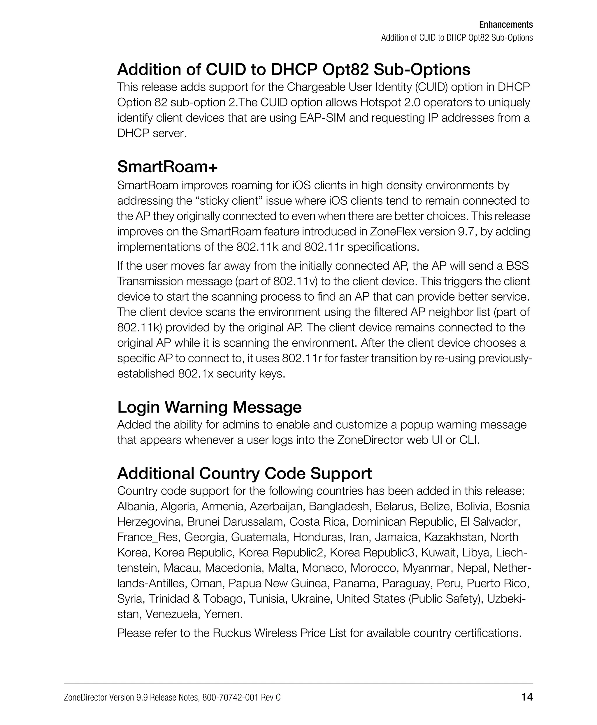 Enhancements
Addition of CUID to DHCP Opt82 Sub-Options
ZoneDirector Version 9.9 Release Notes, 800-70742-001 Rev C 14
Addition of CUID to DHCP Opt82 Sub-Options
This release adds support for the Chargeable User Identity (CUID) option in DHCP
Option 82 sub-option 2.The CUID option allows Hotspot 2.0 operators to uniquely
identify client devices that are using EAP-SIM and requesting IP addresses from a
DHCP server.
SmartRoam+
SmartRoam improves roaming for iOS clients in high density environments by
addressing the “sticky client” issue where iOS clients tend to remain connected to
the AP they originally connected to even when there are better choices. This release
improves on the SmartRoam feature introduced in ZoneFlex version 9.7, by adding
implementations of the 802.11k and 802.11r specifications.
If the user moves far away from the initially connected AP, the AP will send a BSS
Transmission message (part of 802.11v) to the client device. This triggers the client
device to start the scanning process to find an AP that can provide better service.
The client device scans the environment using the filtered AP neighbor list (part of
802.11k) provided by the original AP. The client device remains connected to the
original AP while it is scanning the environment. After the client device chooses a
specific AP to connect to, it uses 802.11r for faster transition by re-using previously-
established 802.1x security keys.
Login Warning Message
Added the ability for admins to enable and customize a popup warning message
that appears whenever a user logs into the ZoneDirector web UI or CLI.
Additional Country Code Support
Country code support for the following countries has been added in this release:
Albania, Algeria, Armenia, Azerbaijan, Bangladesh, Belarus, Belize, Bolivia, Bosnia
Herzegovina, Brunei Darussalam, Costa Rica, Dominican Republic, El Salvador,
France_Res, Georgia, Guatemala, Honduras, Iran, Jamaica, Kazakhstan, North
Korea, Korea Republic, Korea Republic2, Korea Republic3, Kuwait, Libya, Liech-
tenstein, Macau, Macedonia, Malta, Monaco, Morocco, Myanmar, Nepal, Nether-
lands-Antilles, Oman, Papua New Guinea, Panama, Paraguay, Peru, Puerto Rico,
Syria, Trinidad & Tobago, Tunisia, Ukraine, United States (Public Safety), Uzbeki-
stan, Venezuela, Yemen.
Please refer to the Ruckus Wireless Price List for available country certifications.
 