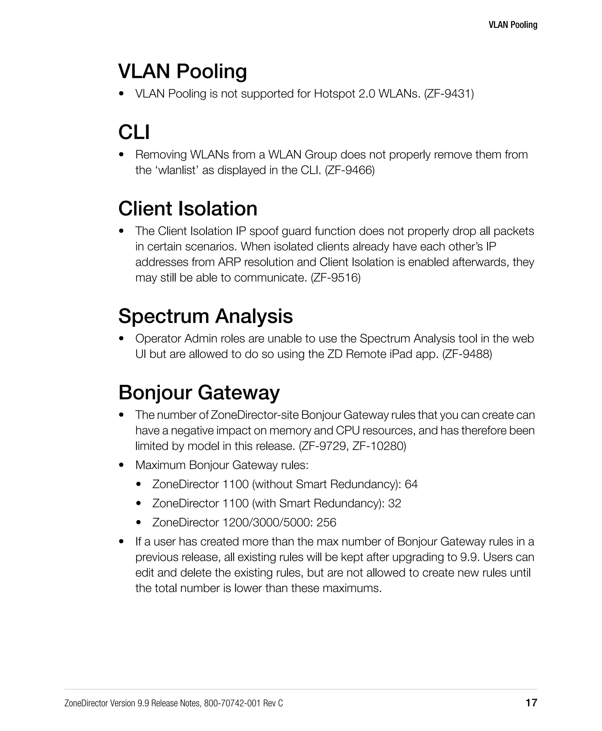 VLAN Pooling
ZoneDirector Version 9.9 Release Notes, 800-70742-001 Rev C 17
VLAN Pooling
• VLAN Pooling is not supported for Hotspot 2.0 WLANs. (ZF-9431)
CLI
• Removing WLANs from a WLAN Group does not properly remove them from
the ‘wlanlist’ as displayed in the CLI. (ZF-9466)
Client Isolation
• The Client Isolation IP spoof guard function does not properly drop all packets
in certain scenarios. When isolated clients already have each other’s IP
addresses from ARP resolution and Client Isolation is enabled afterwards, they
may still be able to communicate. (ZF-9516)
Spectrum Analysis
• Operator Admin roles are unable to use the Spectrum Analysis tool in the web
UI but are allowed to do so using the ZD Remote iPad app. (ZF-9488)
Bonjour Gateway
• The number of ZoneDirector-site Bonjour Gateway rules that you can create can
have a negative impact on memory and CPU resources, and has therefore been
limited by model in this release. (ZF-9729, ZF-10280)
• Maximum Bonjour Gateway rules:
• ZoneDirector 1100 (without Smart Redundancy): 64
• ZoneDirector 1100 (with Smart Redundancy): 32
• ZoneDirector 1200/3000/5000: 256
• If a user has created more than the max number of Bonjour Gateway rules in a
previous release, all existing rules will be kept after upgrading to 9.9. Users can
edit and delete the existing rules, but are not allowed to create new rules until
the total number is lower than these maximums.
 