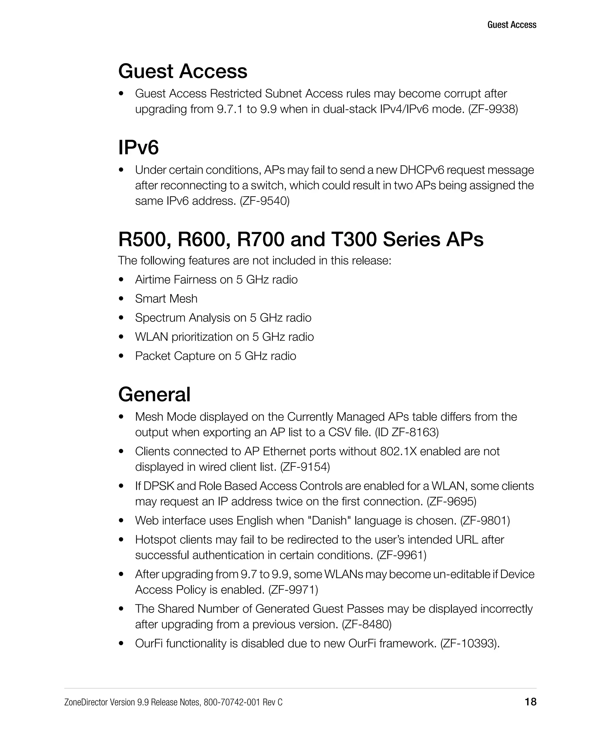 Guest Access
ZoneDirector Version 9.9 Release Notes, 800-70742-001 Rev C 18
Guest Access
• Guest Access Restricted Subnet Access rules may become corrupt after
upgrading from 9.7.1 to 9.9 when in dual-stack IPv4/IPv6 mode. (ZF-9938)
IPv6
• Under certain conditions, APs may fail to send a new DHCPv6 request message
after reconnecting to a switch, which could result in two APs being assigned the
same IPv6 address. (ZF-9540)
R500, R600, R700 and T300 Series APs
The following features are not included in this release:
• Airtime Fairness on 5 GHz radio
• Smart Mesh
• Spectrum Analysis on 5 GHz radio
• WLAN prioritization on 5 GHz radio
• Packet Capture on 5 GHz radio
General
• Mesh Mode displayed on the Currently Managed APs table differs from the
output when exporting an AP list to a CSV file. (ID ZF-8163)
• Clients connected to AP Ethernet ports without 802.1X enabled are not
displayed in wired client list. (ZF-9154)
• If DPSK and Role Based Access Controls are enabled for a WLAN, some clients
may request an IP address twice on the first connection. (ZF-9695)
• Web interface uses English when "Danish" language is chosen. (ZF-9801)
• Hotspot clients may fail to be redirected to the user’s intended URL after
successful authentication in certain conditions. (ZF-9961)
• After upgrading from 9.7 to 9.9, some WLANs may become un-editable if Device
Access Policy is enabled. (ZF-9971)
• The Shared Number of Generated Guest Passes may be displayed incorrectly
after upgrading from a previous version. (ZF-8480)
• OurFi functionality is disabled due to new OurFi framework. (ZF-10393).
 