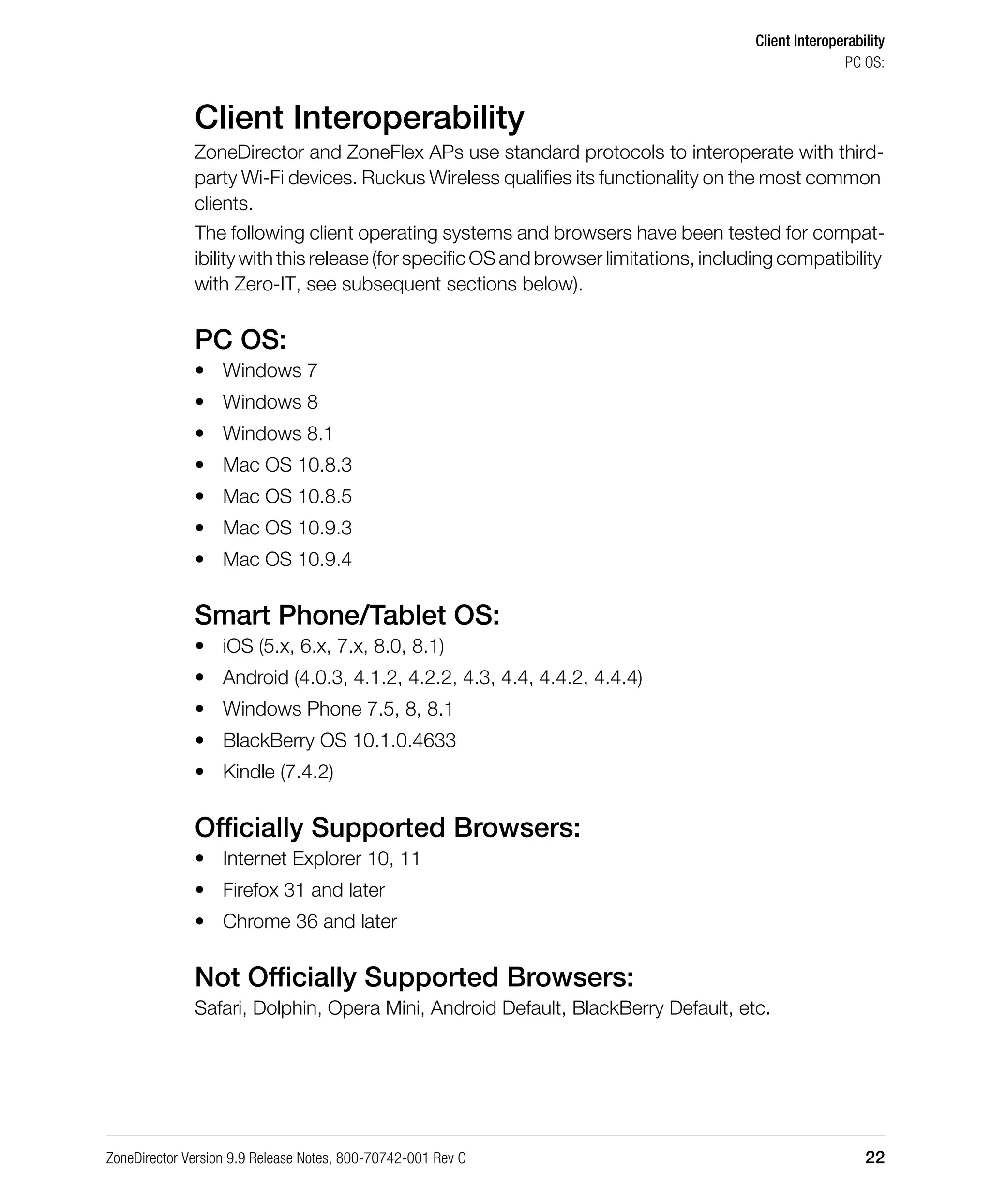 Client Interoperability
PC OS:
ZoneDirector Version 9.9 Release Notes, 800-70742-001 Rev C 22
Client Interoperability
ZoneDirector and ZoneFlex APs use standard protocols to interoperate with third-
party Wi-Fi devices. Ruckus Wireless qualifies its functionality on the most common
clients.
The following client operating systems and browsers have been tested for compat-
ibility with this release (for specific OS and browser limitations, including compatibility
with Zero-IT, see subsequent sections below).
PC OS:
• Windows 7
• Windows 8
• Windows 8.1
• Mac OS 10.8.3
• Mac OS 10.8.5
• Mac OS 10.9.3
• Mac OS 10.9.4
Smart Phone/Tablet OS:
• iOS (5.x, 6.x, 7.x, 8.0, 8.1)
• Android (4.0.3, 4.1.2, 4.2.2, 4.3, 4.4, 4.4.2, 4.4.4)
• Windows Phone 7.5, 8, 8.1
• BlackBerry OS 10.1.0.4633
• Kindle (7.4.2)
Officially Supported Browsers:
• Internet Explorer 10, 11
• Firefox 31 and later
• Chrome 36 and later
Not Officially Supported Browsers:
Safari, Dolphin, Opera Mini, Android Default, BlackBerry Default, etc.
 