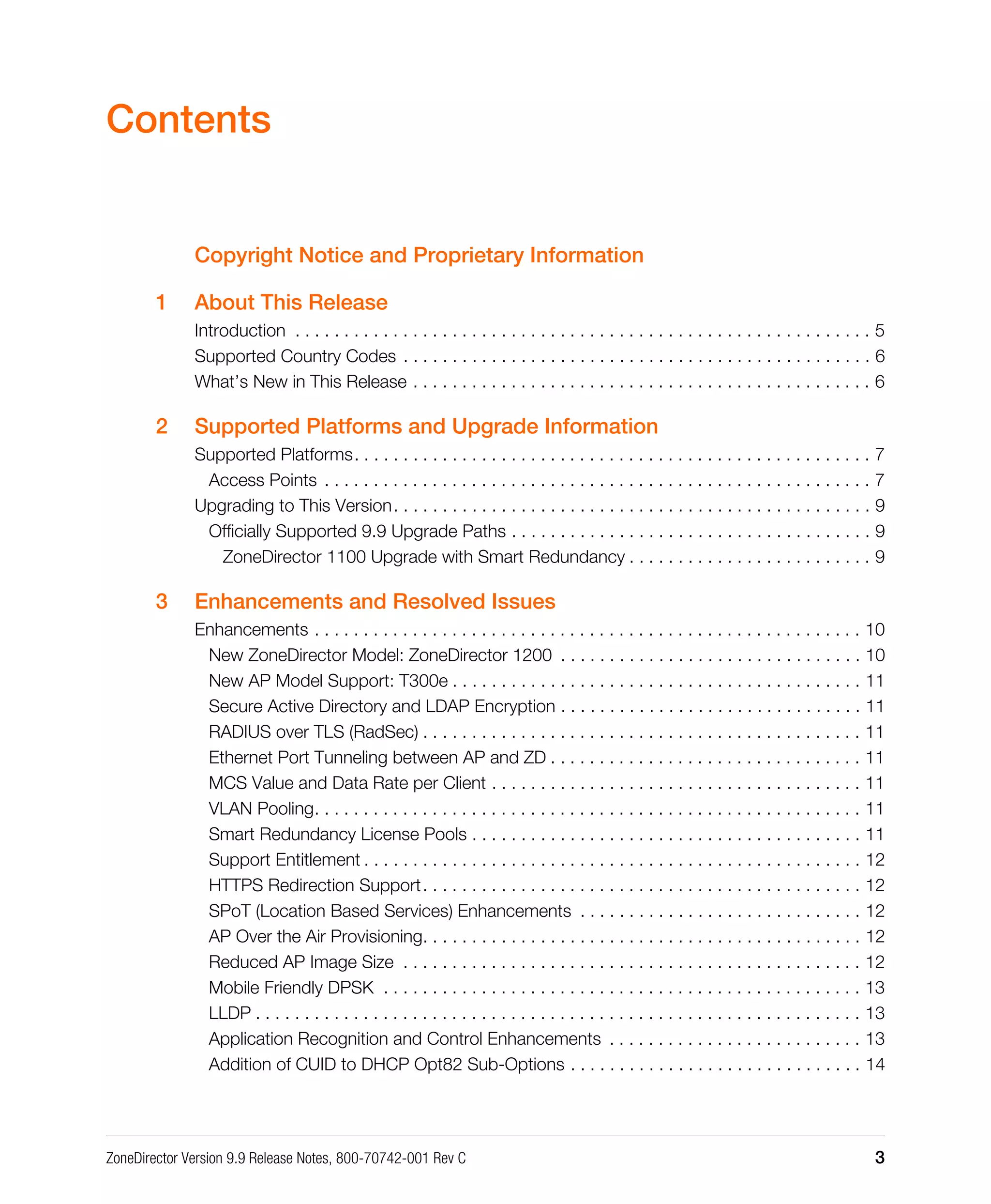 ZoneDirector Version 9.9 Release Notes, 800-70742-001 Rev C 3
Contents
Copyright Notice and Proprietary Information
1 About This Release
Introduction . . . . . . . . . . . . . . . . . . . . . . . . . . . . . . . . . . . . . . . . . . . . . . . . . . . . . . . . . . . 5
Supported Country Codes . . . . . . . . . . . . . . . . . . . . . . . . . . . . . . . . . . . . . . . . . . . . . . . . 6
What’s New in This Release . . . . . . . . . . . . . . . . . . . . . . . . . . . . . . . . . . . . . . . . . . . . . . . 6
2 Supported Platforms and Upgrade Information
Supported Platforms. . . . . . . . . . . . . . . . . . . . . . . . . . . . . . . . . . . . . . . . . . . . . . . . . . . . . 7
Access Points . . . . . . . . . . . . . . . . . . . . . . . . . . . . . . . . . . . . . . . . . . . . . . . . . . . . . . . . 7
Upgrading to This Version. . . . . . . . . . . . . . . . . . . . . . . . . . . . . . . . . . . . . . . . . . . . . . . . . 9
Officially Supported 9.9 Upgrade Paths . . . . . . . . . . . . . . . . . . . . . . . . . . . . . . . . . . . . . 9
ZoneDirector 1100 Upgrade with Smart Redundancy . . . . . . . . . . . . . . . . . . . . . . . . . 9
3 Enhancements and Resolved Issues
Enhancements . . . . . . . . . . . . . . . . . . . . . . . . . . . . . . . . . . . . . . . . . . . . . . . . . . . . . . . . 10
New ZoneDirector Model: ZoneDirector 1200 . . . . . . . . . . . . . . . . . . . . . . . . . . . . . . . 10
New AP Model Support: T300e . . . . . . . . . . . . . . . . . . . . . . . . . . . . . . . . . . . . . . . . . . 11
Secure Active Directory and LDAP Encryption . . . . . . . . . . . . . . . . . . . . . . . . . . . . . . . 11
RADIUS over TLS (RadSec) . . . . . . . . . . . . . . . . . . . . . . . . . . . . . . . . . . . . . . . . . . . . . 11
Ethernet Port Tunneling between AP and ZD . . . . . . . . . . . . . . . . . . . . . . . . . . . . . . . . 11
MCS Value and Data Rate per Client . . . . . . . . . . . . . . . . . . . . . . . . . . . . . . . . . . . . . . 11
VLAN Pooling. . . . . . . . . . . . . . . . . . . . . . . . . . . . . . . . . . . . . . . . . . . . . . . . . . . . . . . . 11
Smart Redundancy License Pools . . . . . . . . . . . . . . . . . . . . . . . . . . . . . . . . . . . . . . . . 11
Support Entitlement . . . . . . . . . . . . . . . . . . . . . . . . . . . . . . . . . . . . . . . . . . . . . . . . . . . 12
HTTPS Redirection Support. . . . . . . . . . . . . . . . . . . . . . . . . . . . . . . . . . . . . . . . . . . . . 12
SPoT (Location Based Services) Enhancements . . . . . . . . . . . . . . . . . . . . . . . . . . . . . 12
AP Over the Air Provisioning. . . . . . . . . . . . . . . . . . . . . . . . . . . . . . . . . . . . . . . . . . . . . 12
Reduced AP Image Size . . . . . . . . . . . . . . . . . . . . . . . . . . . . . . . . . . . . . . . . . . . . . . . 12
Mobile Friendly DPSK . . . . . . . . . . . . . . . . . . . . . . . . . . . . . . . . . . . . . . . . . . . . . . . . . 13
LLDP . . . . . . . . . . . . . . . . . . . . . . . . . . . . . . . . . . . . . . . . . . . . . . . . . . . . . . . . . . . . . . 13
Application Recognition and Control Enhancements . . . . . . . . . . . . . . . . . . . . . . . . . . 13
Addition of CUID to DHCP Opt82 Sub-Options . . . . . . . . . . . . . . . . . . . . . . . . . . . . . . 14
 