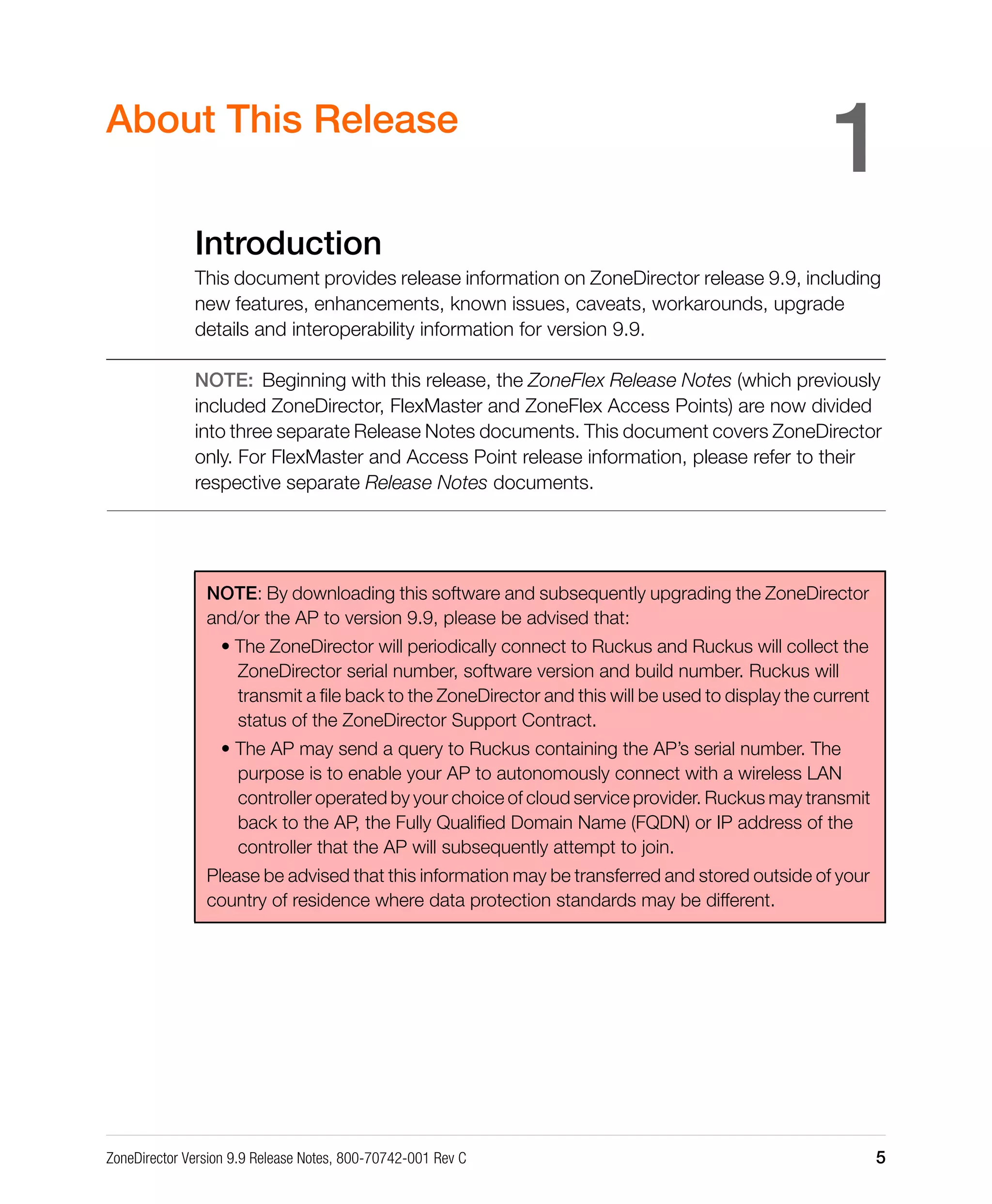 ZoneDirector Version 9.9 Release Notes, 800-70742-001 Rev C 5
1About This Release
Introduction
This document provides release information on ZoneDirector release 9.9, including
new features, enhancements, known issues, caveats, workarounds, upgrade
details and interoperability information for version 9.9.
NOTE: Beginning with this release, the ZoneFlex Release Notes (which previously
included ZoneDirector, FlexMaster and ZoneFlex Access Points) are now divided
into three separate Release Notes documents. This document covers ZoneDirector
only. For FlexMaster and Access Point release information, please refer to their
respective separate Release Notes documents.
NOTE: By downloading this software and subsequently upgrading the ZoneDirector
and/or the AP to version 9.9, please be advised that:
• The ZoneDirector will periodically connect to Ruckus and Ruckus will collect the
ZoneDirector serial number, software version and build number. Ruckus will
transmit a file back to the ZoneDirector and this will be used to display the current
status of the ZoneDirector Support Contract.
• The AP may send a query to Ruckus containing the AP’s serial number. The
purpose is to enable your AP to autonomously connect with a wireless LAN
controller operated by your choice of cloud service provider. Ruckus may transmit
back to the AP, the Fully Qualified Domain Name (FQDN) or IP address of the
controller that the AP will subsequently attempt to join.
Please be advised that this information may be transferred and stored outside of your
country of residence where data protection standards may be different.
 