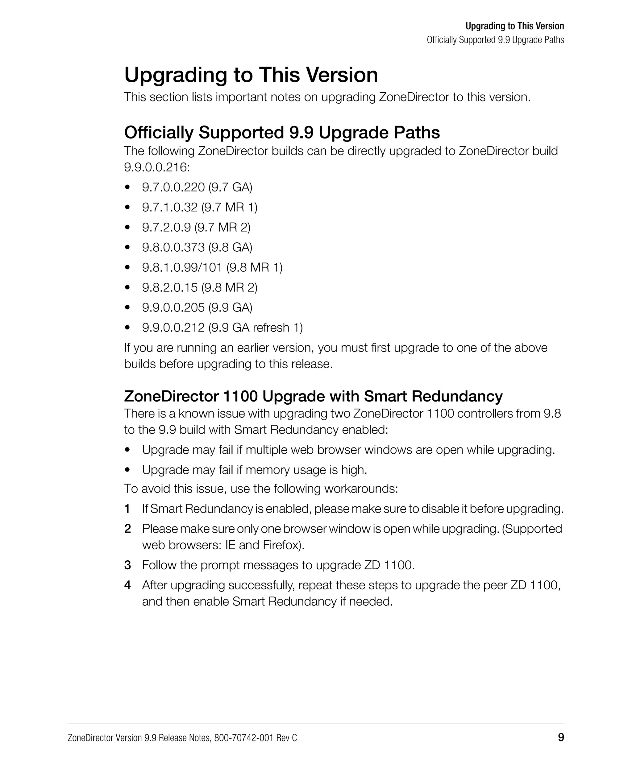 Upgrading to This Version
Officially Supported 9.9 Upgrade Paths
ZoneDirector Version 9.9 Release Notes, 800-70742-001 Rev C 9
Upgrading to This Version
This section lists important notes on upgrading ZoneDirector to this version.
Officially Supported 9.9 Upgrade Paths
The following ZoneDirector builds can be directly upgraded to ZoneDirector build
9.9.0.0.216:
• 9.7.0.0.220 (9.7 GA)
• 9.7.1.0.32 (9.7 MR 1)
• 9.7.2.0.9 (9.7 MR 2)
• 9.8.0.0.373 (9.8 GA)
• 9.8.1.0.99/101 (9.8 MR 1)
• 9.8.2.0.15 (9.8 MR 2)
• 9.9.0.0.205 (9.9 GA)
• 9.9.0.0.212 (9.9 GA refresh 1)
If you are running an earlier version, you must first upgrade to one of the above
builds before upgrading to this release.
ZoneDirector 1100 Upgrade with Smart Redundancy
There is a known issue with upgrading two ZoneDirector 1100 controllers from 9.8
to the 9.9 build with Smart Redundancy enabled:
• Upgrade may fail if multiple web browser windows are open while upgrading.
• Upgrade may fail if memory usage is high.
To avoid this issue, use the following workarounds:
1 If Smart Redundancy is enabled, please make sure to disable it before upgrading.
2 Please make sure only one browser window is open while upgrading. (Supported
web browsers: IE and Firefox).
3 Follow the prompt messages to upgrade ZD 1100.
4 After upgrading successfully, repeat these steps to upgrade the peer ZD 1100,
and then enable Smart Redundancy if needed.
 