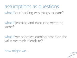 assumptions as questions
what if our backlog was things to learn?
what if learning and executing were the
same?
what if we prioritize learning based on the
value we think it leads to?
how might we…
 