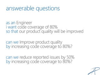 answerable questions
as an Engineer
i want code coverage of 80%
so that our product quality will be improved
can we Improve product quality
by increasing code coverage to 80%?
can we reduce reported issues by 50%
by increasing code coverage to 80%?
 