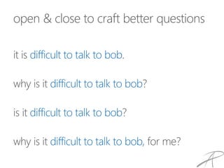 open & close to craft better questions
it is difficult to talk to bob.
why is it difficult to talk to bob?
is it difficult to talk to bob?
why is it difficult to talk to bob, for me?
 