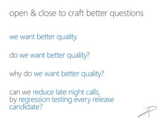 open & close to craft better questions
we want better quality.
do we want better quality?
why do we want better quality?
can we reduce late night calls,
by regression testing every release
candidate?
 