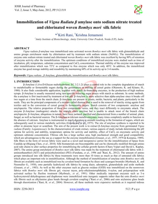 IOSR Journal of Pharmacy
Vol. 2, Issue 3, May-June, 2012, PP.512-519



  Immobilization of Vigna Radiata β amylase onto sodium nitrate treated
            and chlorinated woven Bombyx mori silk fabric
                                        *1Kirti Rani, 1Krishna Jemamoni
                    1
                     Amity Institute of Biotechnology, Amity University Uttar Pradesh, Noida (UP), India


ABSTRACT
         Vigna radiata β-amylase was immobilized onto activated woven Bombyx mori silk fabric with glutaraldehyde and
amino groups enrichment made by chlorination and by treatment with sodium nitrate (NaNO3). The immobilization of
enzyme onto sodium nitrate treated and chlorinated woven Bombyx mori silk fabric was excellent by having 90% of retention
of enzyme activity after the immobilization. The optimum conditions of immobilized enzyme were studied such as time of
incubation, pH, temperature, substrate concentration and CaCl2 concentration. Thermal stability of the enzyme was improved
after immobilization which was 72°C as compared to free enzyme which was only 40°C. In addition, the immobilized
enzyme has good storage stability and reusability by maintaining 60% of its activity up to 3-4 months.

Keywords: Vigna radiata , β-Amylase, glutaraldehyde, immobilization and Bombyx mori silk fabric.

1. INTRODUCTION
          β-Amylase (1,4-α-D-Glucan maltohydrolase; EC 3.2.1.2) plays a central role in the complete degradation of starch
to metabolisable or fermentable sugars during the germination or malting of cereal grains (Okamoto, K. and Kitano, H.,
1980). It also finds considerable application, together with starch de-branching enzymes, in the production of high maltose
syrups. β-Amylase is usually measured using non-specific reducing sugar assays with starch as substrate. In some methods,
the a-amylase is first inactivated by treatment at low pH. β-Amylase is more selective than alpha-amylase since it breaks off
two sugars at a time from the starch chain. β-Amylases are present in yeasts, molds, bacteria, and plants, particularly in the
seeds. They are the principal components of a mixture called diastase that is used in the removal of starchy sizing agents from
textiles and in the conversion of cereal grains to fermentable sugars. Starch consists of two components: amylose and
amylopectin. The relative proportion of these two components varies, and they react differently to enzymatic attack. The
enzyme β-Amylase (maltogenic) attacks the straight chain amylose but is unable to attack most of the branch chain
amylopectin. β-Amylase, ubiquitous in nature, have been isolated, purified and characterized from a number of animal, plant,
fungal, as well as bacterial sources. The β-Amylase is calcium metallo-enzymes, many times completely unable to function in
the absence of calcium. Amylase is instrumental in starch digestion in animals resulting in the formation of sugars, which are
subsequently used in various metabolic activities (Greenwood et al., 1975). The site of amylase synthesis is reported to be
either in aleurone layer or scutellum. The aim of the present work is to extract β-Amylase enzyme from germinated Vigna
radiata (Family: Leguminosae). In the characterization of crude extract, various aspects of study include determining the pH
optima for activity and stability, temperature optima for activity and stability, effect of CaCl2 on enzymatic activity and
optimum substrate concentration. Fibrous silk has a large surface area, high mechanical strength and good compatibility
which are advantageous to the use as a support for the enzyme immobilization (Grasset, et al., 1977, 1979 & Komatsu, 1989).
Silk fibers in the form of woven fabric were used as a novel and inexpensive carrier for the immobilization of lipase from
Candida sp (Biqiang Chen, et al., 2010). Silk biomaterials are biocompatible and can be chemically modified through amino
acid side chains to alter surface properties for immobilizing the cellular growth factors (Charu Vepari and David L. Kaplan,
2007). The amino group enrichment of Bombyx mori silk fabric was made by the treatment of chlorinated silk fabric with 2-
aminoethanethiol (AET) and poly(ethylenimine) (PEI) (Furuhata, et al., 1996 and 3Rani, K., 2012). The amount of amino
groups introduced into silk fabrics by these treatments were more than 10 times as much as that of untreated silk fabrics
which plays an important role in immobilization. Although the method of immobilization of amylase onto Bombyx mori silk
fibroin are available such as immobilized was by covalent bond formation by diazo and cyanogen bromide (Myrbrack, K. and
Neumuller G., 1950), onto partially hydrolyzed silk fabrics by using diazo, adsorption, glutaraledyde and azide methods
(Grasset, et al ., 1983). As well as the other enzymes such as glucose oxidase (GOD) was immobilized on the nonwoven
fabrics with Bombyx mori silk fibroin gel, viscose rayon, poly-ethyleneterephthalate, 6-nylon, and polypropylene with
activated surface by fluoline treatment (Myrbrack., et al., 1991). Other medically important enzymes such as 3-α
hydroxysteroid dehydrogenase and diaphorase were immobilized onto inorganic supports rather than the onto Bombyx mori
silk fibroin such as alkylamine glass beads through covalent coupling ( 2Rani et al., 2006) and onto arylamine glass beads
through diazotization (1Rani, K. et al., 2004). However, all these methods were expensive methods as it required tedious

ISSN: 2250-3013                                       www.iosrphr.org                                       512 | P a g e
 