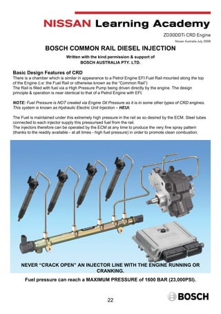 22
ZD30DDTi CRD Engine
Nissan Australia July 2008
BOSCH COMMON RAIL DIESEL INJECTION
Written with the kind permission & support of
BOSCH AUSTRALIA PTY. LTD.
Basic Design Features of CRD
There is a chamber which is similar in appearance to a Petrol Engine EFI Fuel Rail mounted along the top
of the Engine (i.e: the Fuel Rail or otherwise known as the “Common Rail”)
The Rail is filled with fuel via a High Pressure Pump being driven directly by the engine. The design
principle & operation is near identical to that of a Petrol Engine with EFI.
NOTE: Fuel Pressure is NOT created via Engine Oil Pressure as it is in some other types of CRD engines.
This system is known as Hydraulic Electric Unit Injection – HEUI.
The Fuel is maintained under this extremely high pressure in the rail as so desired by the ECM. Steel tubes
connected to each injector supply this pressurised fuel from the rail.
The injectors therefore can be operated by the ECM at any time to produce the very fine spray pattern
(thanks to the readily available - at all times - high fuel pressure) in order to promote clean combustion.
NEVER “CRACK OPEN” AN INJECTOR LINE WITH THE ENGINE RUNNING OR
CRANKING.
Fuel pressure can reach a MAXIMUM PRESSURE of 1600 BAR (23,000PSI).
 