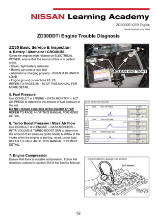 52
ZD30DDTi CRD Engine
Nissan Australia July 2008
ZD30DDTi Engine Trouble Diagnosis
ZD30 Basic Service & Inspection
4. Battery / Alternator / GROUNDS
Given the engines high reliance on ELECTRICAL
POWER, ensure that the source of this is in perfect
order.
• Clean / tight battery terminals
• Battery can pass a load test
• Alternator is charging properly - WHEN IT IS UNDER
LOAD
• Engine ground connections F8, F9.
REFER TO PAGES 58 – 59 OF THIS MANUAL FOR
MORE DETAIL.
5. Fuel Pressure
Use CONSULT in ENGINE – DATA MONITOR – ACT
CR PRESS to determine the amount of fuel pressure in
the rail.
Do NOT loosen a fuel line at the injector or rail!
REFER TO PAGE 14 OF THIS MANUAL FOR MORE
DETAIL.
6. Turbo Boost Pressure / Mass Air Flow
Use CONSULT III in ENGINE – DATA MONITOR –
INT/A VOLUME & TURBO BOOST SEN to determine
the amount of air pressure (turbo boost) & airflow in the
intake when the engine is starting, raced, under load.
REFER TO PAGE 46 OF THIS MANUAL FOR MORE
DETAIL.
7. Engine Compression
Ensure that there is suitable compression. Follow the
directions outlined in section EM of the Service Manual.
 