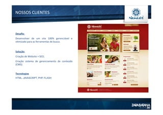 NOSSOS	
  CLIENTES	
  
Desaﬁo:	
  
Desenvolver	
   de	
   um	
   site	
   100%	
   gerenciável	
   e	
  	
  
o1mizado	
  para	
  as	
  ferramentas	
  de	
  busca.	
  
	
  
Solução:	
  
Criação	
  de	
  Website	
  +	
  SEO;	
  
Criação	
   sistema	
   de	
   gerenciamento	
   de	
   conteúdo	
  
(CMS).	
  
	
  
Tecnologias
HTML, JAVASCRIPT, PHP, FLASH
	
  
 