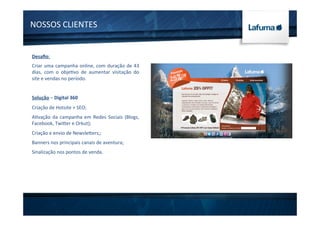 NOSSOS	
  CLIENTES	
  
Desaﬁo:	
  
Criar	
  uma	
  campanha	
  online,	
  com	
  duração	
  de	
  43	
  
dias,	
   com	
   o	
   obje1vo	
   de	
   aumentar	
   visitação	
   do	
  
site	
  e	
  vendas	
  no	
  período.	
  
	
  
Solução	
  –	
  Digital	
  360	
  
Criação	
  de	
  Hotsite	
  +	
  SEO;	
  
A1vação	
  da	
  campanha	
  em	
  Redes	
  Sociais	
  (Blogs,	
  
Facebook,	
  Twiter	
  e	
  Orkut);	
  
Criação	
  e	
  envio	
  de	
  Newsleters;;	
  
Banners	
  nos	
  principais	
  canais	
  de	
  aventura;	
  
Sinalização	
  nos	
  pontos	
  de	
  venda.	
  
 