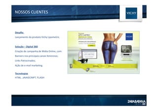 NOSSOS	
  CLIENTES	
  
Desaﬁo:	
  
Lançamento	
  do	
  produto	
  Vichy	
  Lipometric.	
  
	
  
Solução	
  –	
  Digital	
  360	
  
Criação	
  de	
  campanha	
  de	
  Midia	
  Online,	
  com:	
  
Banners	
  nos	
  principais	
  canais	
  femininos;	
  
Links	
  Patrocinados;	
  
Ação	
  de	
  e-­‐mail	
  marke1ng.	
  
Tecnologias
HTML, JAVASCRIPT, FLASH
 