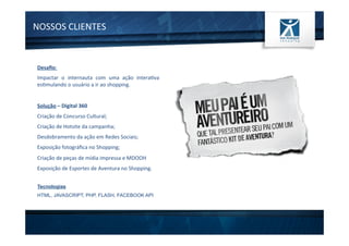 NOSSOS	
  CLIENTES	
  
Desaﬁo:	
  
Impactar	
   o	
   internauta	
   com	
   uma	
   ação	
   intera1va	
  
es1mulando	
  o	
  usuário	
  a	
  ir	
  ao	
  shopping.	
  
	
  
Solução	
  –	
  Digital	
  360	
  
Criação	
  de	
  Concurso	
  Cultural;	
  
Criação	
  de	
  Hotsite	
  da	
  campanha;	
  
Desdobramento	
  da	
  ação	
  em	
  Redes	
  Sociais;	
  
Exposição	
  fotográﬁca	
  no	
  Shopping;	
  
Criação	
  de	
  peças	
  de	
  mídia	
  impressa	
  e	
  MDOOH	
  
Exposição	
  de	
  Esportes	
  de	
  Aventura	
  no	
  Shopping.	
  
Tecnologias
HTML, JAVASCRIPT, PHP, FLASH, FACEBOOK API
 