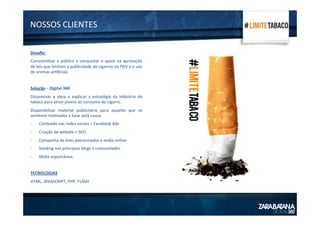 NOSSOS	
  CLIENTES	
  
Desaﬁo:	
  
Conscien1zar	
  o	
  público	
  e	
  conquistar	
  o	
  apoio	
  na	
  aprovação	
  
de	
  leis	
  que	
  limitem	
  a	
  publicidade	
  de	
  cigarros	
  no	
  PDV	
  e	
  o	
  uso	
  
de	
  aromas	
  ar1ﬁciais	
  
	
  
Solução	
  –	
  Digital	
  360	
  
Disseminar	
   a	
   ideia	
   e	
   explicar	
   a	
   estratégia	
   da	
   indústria	
   do	
  
tabaco	
  para	
  atrair	
  jovens	
  ao	
  consumo	
  do	
  cigarro.	
  	
  
Disponibilizar	
   material	
   publicitário	
   para	
   aqueles	
   que	
   se	
  
sen1rem	
  mo1vados	
  a	
  lutar	
  pela	
  causa.	
  
-­‐  Conteúdo	
  nas	
  redes	
  sociais	
  +	
  Facebook	
  Ads	
  
-­‐  Criação	
  de	
  website	
  +	
  SEO	
  
-­‐  Campanha	
  de	
  links	
  patrocinados	
  e	
  mídia	
  online	
  
-­‐  Seeding	
  nos	
  principais	
  blogs	
  e	
  comunidades.	
  
-­‐  Mídia	
  espontânea.	
  
TECNOLOGIAS	
  
HTML,	
  JAVASCRIPT,	
  PHP,	
  FLASH	
  
 