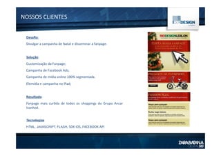 NOSSOS	
  CLIENTES	
  
Desaﬁo:	
  
Divulgar	
  a	
  campanha	
  de	
  Natal	
  e	
  disseminar	
  a	
  fanpage.	
  
	
  
Solução:	
  
Customização	
  da	
  Fanpage;	
  
Campanha	
  de	
  Facebook	
  Ads;	
  
Campanha	
  de	
  mídia	
  online	
  100%	
  segmentada.	
  
Elemídia	
  e	
  campanha	
  no	
  iPad;	
  
	
  
Resultado:	
  
Fanpage	
   mais	
   cur1da	
   de	
   todos	
   os	
   shoppings	
   do	
   Grupo	
   Ancar	
  
Ivanhoé.	
  
	
  
Tecnologias
HTML, JAVASCRIPT, FLASH,	
  SDK	
  iOS,	
  FACEBOOK	
  API	
  
 