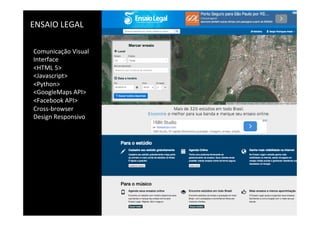ENSAIO	
  LEGAL	
  
Comunicação	
  Visual	
  
Interface	
  
<HTML	
  5>	
  
<Javascript>	
  
<Python>	
  
<GoogleMaps	
  API>	
  
<Facebook	
  API>	
  
Cross-­‐browser	
  
Design	
  Responsivo	
  
 
