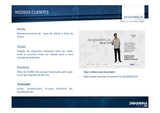 Desaﬁo:	
  
Rejuvenescimento	
   da	
   	
   base	
   de	
   cliente	
   e	
   Buzz	
   da	
  
marca.	
  
	
  
Solução:	
  
Criação	
   da	
   campanha	
   Andarella	
   feita	
   por	
   Você,	
  
onde	
   os	
   usuários	
   criam	
   um	
   calçado	
   para	
   a	
   nova	
  
coleção	
  da	
  Andarella.	
  
	
  
Resultados:	
  
Mais	
  de	
  70.000	
  mil	
  pessoas	
  impactadas	
  pela	
  ação.	
  
Custo	
  por	
  impacto	
  de	
  R$	
  0,70	
  
	
  
Tecnologias
HTML, JAVASCRIPT, FLASH,	
   RENDER	
   3D,	
  
FACEBOOK	
  API
NOSSOS	
  CLIENTES	
  
Veja	
  o	
  vídeo-­‐case	
  do	
  projeto	
  
htp://www.youtube.com/watch?v=jKsF0DAsTmQ	
  
 