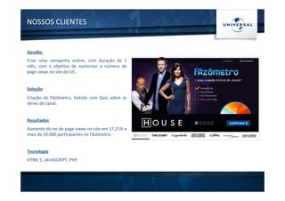 NOSSOS	
  CLIENTES	
  
Desaﬁo:	
  
Criar	
   uma	
   campanha	
   online,	
   com	
   duração	
   de	
   1	
  
mês,	
   com	
   o	
   obje1vo	
   de	
   aumentar	
   o	
   número	
   de	
  
page	
  views	
  no	
  site	
  do	
  UC.	
  
	
  
Solução:	
  
Criação	
   do	
   Fãzômetro,	
   hotsite	
   com	
   Quiz	
   sobre	
   as	
  
séries	
  do	
  canal.	
  
	
  
Resultados:	
  
Aumento	
  do	
  no	
  de	
  page	
  views	
  no	
  site	
  em	
  17,21%	
  e	
  
mais	
  de	
  20.000	
  par1cipantes	
  no	
  Fãzômetro.	
  	
  
	
  
Tecnologia	
  
HTML	
  5,	
  JAVASCRIPT,	
  PHP	
  
 