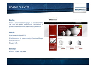NOSSOS	
  CLIENTES	
  
Desaﬁo:	
  
Iniciar	
  o	
  processo	
  de	
  divulgação	
  na	
  web	
  e	
  torná-­‐lo	
  
um	
   canal	
   de	
   vendas	
   es1mulando	
   e	
   facilitando	
   o	
  
processo	
  de	
  recebimento	
  e	
  envio	
  de	
  orçamentos.	
  
	
  
Solução:	
  
Criação	
  de	
  Website	
  +	
  SEO.	
  
Criação	
  sistema	
  de	
  orçamento	
  com	
  funcionalidades	
  
de	
  e-­‐commerce.	
  
Solução	
  B2B.	
  
	
  
Tecnologia	
  
HTML	
  5,	
  JAVASCRIPT,	
  PHP.	
  
	
  
 