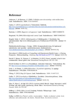 Referenser
Andersson, I., & Eljertsson, G. (2009). Folkhälsa som tvärvetenskap - möte mellan ämne.
Lund: Studentlitteratur. ISBN: 9789144040097
Andren, C. (2013) regionhalland.se Vårdcentralen Hyltebruk,
http://www.regionhalland.se/sv/vard-halsa/hitta-din-vard/vardcentralen-hyltebruk/halsa-och-
friskvard/ [hämtad 14-01-31]
Backman, J. (2009). Rapporter och uppsatser. Lund: Studentlitteratur. ISBN 9144004176
Bergstrand, M. (2004) Hälsorådgivande samtal. Lund. Studentlitteratur. ISBN 9144023413
Borgelin Stoltz, U. (2012) folkhalsoguiden.se Folkhälsoguiden © Stockholms läns
sjukvårdsområde http://www.folkhalsoguiden.se/sv/Publikationer/470/463/690/ [hämtad 14-
01-31]
Distrikssköterskeföreningen i Sverige. (2008). Kompetensbeskrivning för legitimerad
sjuksköterska med specialist- sjuksköterskeexamen distriktssköterska.
www.distriktsskoterska.se/download.php?f_id=135&id=1 [Hämtad 2014-01-31].
Drevenhorn E. (2006) handle.net Counselling with Hypertension Health Centres - a Nursing
Perspective. Doktorsavhandling. Göteborg. http://hdl.handle.net/2077/713 [hämtad 14-01-31]
Decola P., Benton, D., Peterson, C., & Matebeni, D. (2012) Nurses’ potential to lead in non-
communicable disease global crisis Intenational Nursing Review r59, 321–330
Ekroth Kornhed, K. (2013) lj.se Rosenhälsans vårdcentral Huskvarna, Vårdcentralerna Bra
Liv http://www.lj.se/infopage.jsf?nodeId=25029&childId=15619 [hämtad 14-02-02]
Ewles, L. & Simnett, I. (1994) Hälsoarbete- En praktisk vägledning 2:a upplaga
Studentlitteratur 1994.ISBN: 9789144396118
Friberg, F. (2012) Dags för Uppsats. Lund; Studentlitteratur. ISBN: 9144073232
Gadler, F. (2013) karolinska.se Hjärtkliniken, Karolinska Universitetssjukhuset, Solna
http://www.karolinska.se/Verksamheternas/Kliniker--
enheter/Hjartkliniken/Livsstilsmottagningen/ [hämtad 14-01-31]
Glass N., Moss C., & Ogle K.R. (2012) A person-centred lifestyle change intervention model:
Working with older people experiencing chronic illness International Journal of Nursing
Practice 2012; 18: 379–387
Hallberg L. (2010). Hälsa Livsstil. Forskning Praktiska Tillämpningar. Lund,
Studentlitteratur. ISBN: 9789144058405
Kalling L.(2008) ki.se Physical activity on prescription : Studies on physical activity level,
adherence and cardiovascular risk factors. Doctoral thesis. Karolinska institutet
 