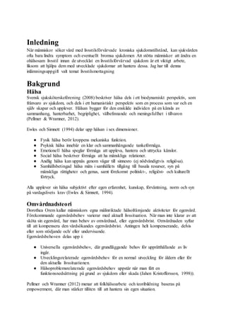 Inledning
När människor söker vård med livsstilsförvärvade kroniska sjukdomstillstånd, kan sjukvården
ofta bara lindra symptom och eventuellt bromsa sjukdomen Att stötta människor att ändra en
ohälsosam livsstil innan de utvecklat en livsstilsförvärvad sjukdom är ett viktigt arbete,
liksom att hjälpa dem med utvecklade sjukdomar att hantera dessa. Jag har till denna
inlämningsuppgift valt temat livsstilsmottagning
Bakgrund
Hälsa
Svensk sjuksköterskeförening (2008) beskriver hälsa dels i ett biodynamiskt perspektiv, som
frånvaro av sjukdom, och dels i ett humanistiskt perspektiv som en process som var och en
själv skapar och upplever. Hälsan bygger för den enskilde individen på en känsla av
sammanhang, hanterbarhet, begriplighet, välbefinnande och meningsfullhet i tillvaron
(Pellmer & Wramner, 2012).
Ewles och Simnett (1994) delar upp hälsan i sex dimensioner.
● Fysik hälsa berör kroppens mekaniska funktion.
● Psykisk hälsa innebär en klar och sammanhängande tankeförmåga.
● Emotionell hälsa speglar förmåga att uppleva, hantera och uttrycka känslor.
● Social hälsa beskriver förmåga att ha mänskliga relationer.
● Andlig hälsa kan uppnås genom vägar till sinnesro (ej nödvändigtvis religiösa).
● Samhällsbetingad hälsa mäts i samhällets tillgång till basala resurser, syn på
mänskliga rättigheter och genus, samt förekomst politiskt-, religiöst- och kulturellt
förtryck.
Alla upplever sin hälsa subjektivt efter egen erfarenhet, kunskap, förväntning, norm och syn
på vardagslivets krav (Ewles & Simnett, 1994).
Omvårdnadsteori
Dorothea Orem kallar människors egna målinriktade hälsofrämjande aktiviteter för egenvård.
Förekommande egenvårdsbehov varierar med aktuell livssituation. När man inte klarar av att
sköta sin egenvård, har man behov av omvårdnad, eller egenvårdsbrist. Omvårdnaden syftar
till att kompensera den vårdsökandes egenvårdsbrist. Antingen helt kompenserande, delvis
eller som stödjande och/ eller undervisande.
Egenvårdsbehoven delas upp i:
● Universella egenvårdsbehov, där grundläggande behov för upprätthållande av liv
ingår.
● Utvecklingsrelaterade egenvårdsbehov för en normal utveckling för åldern eller för
den aktuella livssituationen.
● Hälsoproblemsrelaterade egenvårdsbehov uppstår när man fått en
funktionsnedsättning på grund av sjukdom eller skada (Jahen Kristoffersson, 1998)).
Pellmer och Wramner (2012) menar att folkhälsoarbete och teoribildning baseras på
empowerment, där man stärker tilliten till att hantera sin egen situation.
 