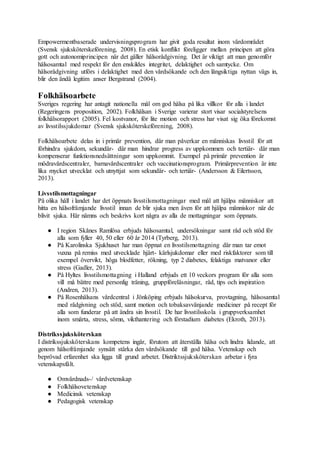 Empowermentbaserade undervisningsprogram har givit goda resultat inom vårdområdet
(Svensk sjuksköterskeförening, 2008). En etisk konflikt föreligger mellan principen att göra
gott och autonomiprincipen när det gäller hälsorådgivning. Det är viktigt att man genomför
hälsosamtal med respekt för den enskildes integritet, delaktighet och samtycke. Om
hälsorådgivning utförs i delaktighet med den vårdsökande och den långsiktiga nyttan vägs in,
blir den ändå legitim anser Bergstrand (2004).
Folkhälsoarbete
Sveriges regering har antagit nationella mål om god hälsa på lika villkor för alla i landet
(Regeringens proposition, 2002). Folkhälsan i Sverige varierar stort visar socialstyrelsens
folkhälsorapport (2005). Fel kostvanor, för lite motion och stress har visat sig öka förekomst
av livsstilssjukdomar (Svensk sjuksköterskeförening, 2008).
Folkhälsoarbete delas in i primär prevention, där man påverkar en människas livsstil för att
förhindra sjukdom, sekundär- där man hindrar progress av uppkommen och tertiär- där man
kompenserar funktionsnedsättningar som uppkommit. Exempel på primär prevention är
mödravårdscentraler, barnavårdscentraler och vaccinationsprogram. Primärprevention är inte
lika mycket utvecklat och utnyttjat som sekundär- och tertiär- (Andersson & Eilertsson,
2013).
Livsstilsmottagningar
På olika håll i landet har det öppnats livsstilsmottagningar med mål att hjälpa människor att
hitta en hälsofrämjande livsstil innan de blir sjuka men även för att hjälpa människor när de
blivit sjuka. Här nämns och beskrivs kort några av alla de mottagningar som öppnats.
● I region Skånes Ramlösa erbjuds hälsosamtal, undersökningar samt råd och stöd för
alla som fyller 40, 50 eller 60 år 2014 (Tyrberg, 2013).
● På Karolinska Sjukhuset har man öppnat en livsstilsmottagning där man tar emot
vuxna på remiss med utvecklade hjärt- kärlsjukdomar eller med riskfaktorer som till
exempel övervikt, höga blodfetter, rökning, typ 2 diabetes, felaktiga matvanor eller
stress (Gadler, 2013).
● På Hyltes livsstilsmottagning i Halland erbjuds ett 10 veckors program för alla som
vill må bättre med personlig träning, gruppföreläsningar, råd, tips och inspiration
(Andren, 2013).
● På Rosenhälsans vårdcentral i Jönköping erbjuds hälsokurva, provtagning, hälsosamtal
med rådgivning och stöd, samt motion och tobaksavvänjande mediciner på recept för
alla som funderar på att ändra sin livsstil. De har livsstilsskola i gruppverksamhet
inom smärta, stress, sömn, vikthantering och förstadium diabetes (Ekroth, 2013).
Distrikssjuksköterskan
I distrikssjuksköterskans kompetens ingår, förutom att återställa hälsa och lindra lidande, att
genom hälsofrämjande synsätt stärka den vårdsökande till god hälsa. Vetenskap och
beprövad erfarenhet ska ligga till grund arbetet. Distriktssjuksköterskan arbetar i fyra
vetenskapsfält.
● Omvårdnads-/ vårdvetenskap
● Folkhälsovetenskap
● Medicinsk vetenskap
● Pedagogisk vetenskap
 