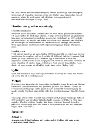 Det krävs kunskap, inte bara om hälsofrämjande faktorer, patofysiologi, sjukdomssymptom,
farmakologi och behandling, utan även om hur man förhåller sig på ett personligt plan och
organiserar arbetet, för att nå resultat både på individ- och organisationsnivå
(Distriktssköterskeföreningen i Sverige, 2008).
Livsstilsarbete granskas vetenskapligt
Livsstilskommunikation
Drevenhorn (2006) analyserade kommunikation om livsstil mellan personer med hypertoni
och sjuksköterskor, för att utvärdera effekten. Ju längre arbetslivserfarenhet en sjuksköterska
hade, desto mer anpassades kommunikation psykosocialt. Användandet av SOC-modellen
(stages of change), gav samtalet mer struktur och informationen anpassades mer individuellt
och mer stöd gavs till de vårdsökande. En konsultationsmodell uppbyggd efter Dorothea
Orems egenvårdsteori i sjuksköterskeledda hypertonimottagningar föreslås (Drevenhorn,
2006).
Livssil på recept
Fysisk aktivitet kan skrivas på recept. Kalling (2008) har undersökt om vårdsökande personer
som fått detta, har complience och om deras hälsa blir förbättrad. Individuellt anpassad fysisk
aktivitet på recept ökade den fysiska aktiviteten upp till sex månader. Vårdsökande
rapporterade ökad livskvalitet fysiskt och psykiskt och complience motsvarade complience till
annan behandling. 30 minuters daglig medelintensiv fysisk aktivitet förespråkades. Fysisk
aktivitet på recept används inte tillräckligt mycket inom vården. (Kalling, 2008).
Syfte
Syftet med arbetet är att belysa distrikssjuksköterskans hälsofrämjande arbete med livsstilar
och koppla detta till en omvårdnadsteori.
Metod
Detta arbete är en litteraturöversikt i rapportform med induktiv ansats. Jag studerade hänvisad
kurslitteratur och referenslitteratur med grundfokus på livsstil och folkhälsa. Exempel på
Svenska livsstilsmottagningar söktes genom att skriva in sökordet livsstilsmottagning på
googles söksida. Från första sidans träffar valdes fyra livsstilsmottagningar från södra Sverige
ut.
Veteskapliga artiklar söktes på Cinahl med advanced search, begränsat tidsmässigt mellan år
2000 och år 2014 samt till fulltext. Sökorden Health promotion AND lifestyle AND nurse
användes. 47 artiklar träffades. Samtliga titlar lästets, 30 abstract lästes och fem artiklar
publicerade i vetenskapliga tidsskrifter valdes ut då de passade syftet med detta arbete (Se
bifogad tabell 1 och tabell 2).
Resultat
Artikel 1.
A person-centred lifestyle change intervention model: Working with older people
experiencing chronic illness.
 