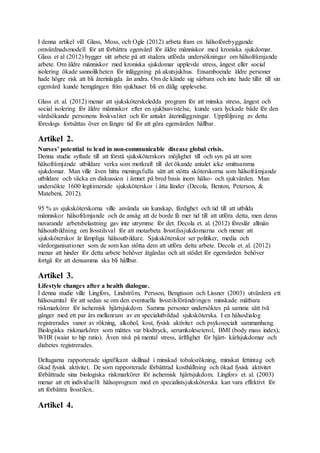 I denna artikel vill Glass, Moss, och Ogle (2012) arbeta fram en hälsoförebyggande
omvårdnadsmodell för att förbättra egenvård för äldre människor med kroniska sjukdomar.
Glass et al (2012) bygger sitt arbete på att studera utförda undersökningar om hälsofrämjande
arbete. Om äldre människor med kroniska sjukdomar upplevde stress, ångest eller social
isolering ökade sannolikheten för inläggning på akutsjukhus. Ensamboende äldre personer
hade högre risk att bli återinlagda än andra. Om de kände sig sårbara och inte hade tillit till sin
egenvård kunde hemgången från sjukhuset bli en dålig upplevelse.
Glass et. al. (2012) menar att sjuksköterskeledda program för att minska stress, ångest och
social isolering för äldre människor efter en sjukhusvistelse, kunde vara lyckade både för den
vårdsökande personens livskvalitet och för antalet återinläggningar. Uppföljning av detta
föreslogs fortsättas över en längre tid för att göra egenvården hållbar.
Artikel 2.
Nurses’ potential to lead in non-communicable disease global crisis.
Denna studie syftade till att förstå sjuksköterskors möjlighet till och syn på att som
hälsofrämjande utbildare verka som motkraft till det ökande antalet icke smittsamma
sjukdomar. Man ville även hitta meningsfulla sätt att stötta sköterskorna som hälsofrämjande
utbildare och väcka en diskussion i ämnet på bred basis inom hälso- och sjukvården. Man
undersökte 1600 legitimerade sjuksköterskor i åtta länder (Decola, Benton, Peterson, &
Matebeni, 2012).
95 % av sjuksköterskorna ville använda sin kunskap, färdighet och tid till att utbilda
människor hälsofrämjande och de ansåg att de borde få mer tid till att utföra detta, men deras
nuvarande arbetsbelastning gav inte utrymme för det. Decola et. al. (2012) föreslår allmän
hälsoutbildning om livsstilsval för att motarbeta livsstilssjukdomarna och menar att
sjuksköterskor är lämpliga hälsoutbildare. Sjuksköterskor ser politiker, media och
vårdorganisationer som de som kan stötta dem att utföra detta arbete. Decola et. al. (2012)
menar att hinder för detta arbete behöver åtgärdas och att stödet för egenvården behöver
fortgå för att densamma ska bli hållbar.
Artikel 3.
Lifestyle changes after a health dialogue.
I denna studie ville Lingfors, Lindström, Persson, Bengtsson och Lissner (2003) utvärdera ett
hälsosamtal för att sedan se om den eventuella livsstilsförändringen minskade mätbara
riskmarkörer för ischemisk hjärtsjukdom. Samma personer undersöktes på samma sätt två
gånger med ett par års mellanrum av en specialutbildad sjuksköterska. I en hälsodialog
registrerades vanor av rökning, alkohol, kost, fysisk aktivitet och psykosocialt sammanhang.
Biologiska riskmarkörer som mättes var blodtryck, serumkoleseterol, BMI (body mass index),
WHR (waist to hip ratio). Även nivå på mental stress, ärftlighet för hjärt- kärlsjukdomar och
diabetes registrerades.
Deltagarna rapporterade signifikant skillnad i minskad tobaksrökning, minskat fettintag och
ökad fysisk aktivitet. De som rapporterade förbättrad kosthållning och ökad fysisk aktivitet
förbättrade sina biologiska riskmarkörer för ischemisk hjärtsjukdom. Lingfors et. al. (2003)
menar att ett individuellt hälsoprogram med en specialistsjuksköterska kan vara effektivt för
att förbättra livsstilen..
Artikel 4.
 