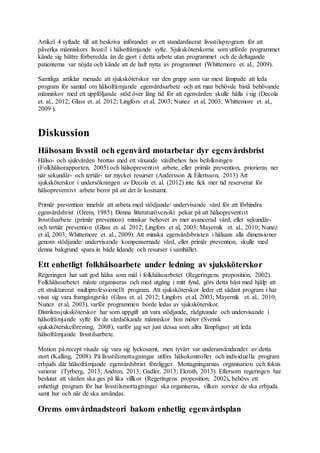 Artikel 4 syftade till att beskriva införandet av ett standardiserat livsstilsprogram för att
påverka människors livsstil i hälsofrämjande syfte. Sjuksköterskorna som utförde programmet
kände sig bättre förberedda än de gjort i detta arbete utan programmet och de deltagande
patienterna var nöjda och kände att de haft nytta av programmet (Whittemore et. al., 2009).
Samtliga artiklar menade att sjuksköterskor var den grupp som var mest lämpade att leda
program för samtal om hälsofrämjande egenvårdsarbete och att man behövde bistå behövande
människor med ett uppföljande stöd över lång tid för att egenvården skulle hålla i sig (Decola
et. al., 2012; Glass et. al. 2012; Lingfors et al, 2003; Nunez et al, 2003; Whittemore et. al.,
2009 ).
Diskussion
Hälsosam livsstil och egenvård motarbetar dyr egenvårdsbrist
Hälso- och sjukvården brottas med ett växande vårdbehov hos befolkningen
(Folkhälsorapporten, 2005) och hälsopreventivt arbete, eller primär prevention, priorieras ner
när sekundär- och tertiär- tar mycket resurser (Andersson & Eilertsson, 2013) Att
sjuksköterskor i undersökningen av Decola et. al. (2012) inte fick mer tid reserverat för
hälsopreventivt arbete beror på att det är kostsamt.
Primär prevention innebär att arbeta med stödjande/ undervisande vård för att förhindra
egenvårdsbrist (Orem, 1985). Denna litteraturöversikt pekar på att hälsopreventivt
livsstilsarbete (primär prevention) minskar behovet av mer avancerad vård, eller sekundär-
och tertiär prevention (Glass et. al. 2012; Lingfors et al, 2003; Mayernik et. al., 2010; Nunez
et al, 2003; Whittemore et. al., 2009). Att minska egenvårdsbristen i hälsans alla dimensioner
genom stödjande/ undervisande kompensernade vård, eller primär prevention, skulle med
denna bakgrund spara in både lidande och resurser i samhället.
Ett enhetligt folkhälsoarbete under ledning av sjuksköterskor
Regeringen har satt god hälsa som mål i folkhälsoarbetet (Regeringens proposition, 2002).
Folkhälsoarbetet måste organiseras och med utgång i mitt fynd, görs detta bäst med hjälp att
ett strukturerat multiprofessionellt program. Att sjuksköterskor leder ett sådant program i har
visat sig vara framgångsrikt (Glass et. al. 2012; Lingfors et al, 2003; Mayernik et. al., 2010;
Nunez et al, 2003), varför programmen borde ledas av sjuksköterskor.
Distriktssjuksköterskor har som uppgift att vara stödjande, rådgivande och undervisande i
hälsofrämjande syfte för de vårdsökande människor hon möter (Svensk
sjuksköterskeförening, 2008), varför jag ser just dessa som allra lämpligast att leda
hälsofrämjande livsstilsarbete.
Motion på recept visade sig vara sig lyckosamt, men tyvärr var underanvändandet av detta
stort (Kalling, 2008). På livsstilsmottagningar utförs hälsokontroller och individuella program
erbjuds där hälsofrämjande egenvårdsbrist föreligger. Mottagningarnas organisation och fokus
varierar (Tyrberg, 2013; Andren, 2013; Gadler, 2013; Ekroth, 2013). Eftersom regeringen har
beslutat att vården ska ges på lika villkor (Regeringens proposition, 2002), behövs ett
enhetligt program för hur livsstilsmottagningar ska organiseras, vilken service de ska erbjuda
samt hur och när de ska användas.
Orems omvårdnadsteori bakom enhetlig egenvårdsplan
 