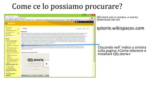 Come ce lo possiamo procurare?
• QQ.storie non si compra, si scarica
(download) dal sito
qstorie.wikispaces.com
Cliccando nell’ indice a sinistra
sulla pagina «Come ottenere e
installare QQ.storie»
 