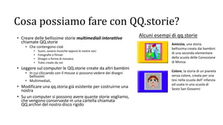 Cosa possiamo fare con QQ.storie?
• Creare delle bellissime storie multimediali interattive
chiamate QQ.storie
• Che contengono cioè
• Suoni, ovvero musiche oppure le nostre voci
• Fotografie e filmati
• Disegni a forma di mosaico
• Tutto creato da noi
• Leggere sul computer le QQ.storie create da altri bambini
• In cui cliccando con il mouse si possono vedere dei disegni
bellissimi
• Multimediali,
• Modificare una qq.storia già esistente per costruirne una
nostra
• Su un computer si possono avere quante storie vogliamo,
che vengono conservaste in una cartella chiamata
QQ.archivi del nostro disco rigido
Amicizia, una storia
bellissima creata dai bambini
di una seconda elementare
della scuola delle Canossiane
di Monza
Alcuni esempi di qq.storie
Colore, la storia di un pianeta
senza colore, creata per una
tesi nella scuola dell’ infanzia
ed usata in una scuola di
Sesto San Giovanni
 