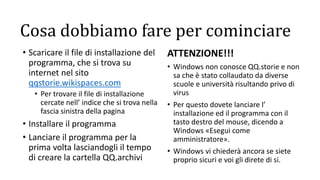 Cosa dobbiamo fare per cominciare
• Scaricare il file di installazione del
programma, che si trova su
internet nel sito
qqstorie.wikispaces.com
• Per trovare il file di installazione
cercate nell’ indice che si trova nella
fascia sinistra della pagina
• Installare il programma
• Lanciare il programma per la
prima volta lasciandogli il tempo
di creare la cartella QQ.archivi
ATTENZIONE!!!
• Windows non conosce QQ.storie e non
sa che è stato collaudato da diverse
scuole e università risultando privo di
virus
• Per questo dovete lanciare l’
installazione ed il programma con il
tasto destro del mouse, dicendo a
Windows «Esegui come
amministratore».
• Windows vi chiederà ancora se siete
proprio sicuri e voi gli direte di si.
 
