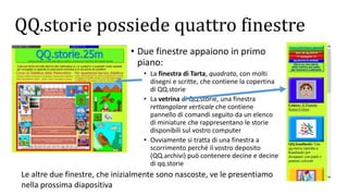 QQ.storie possiede quattro finestre
• Due finestre appaiono in primo
piano:
• La finestra di Tarta, quadrata, con molti
disegni e scritte, che contiene la copertina
di QQ.storie
• La vetrina di QQ.storie, una finestra
rettangolare verticale che contiene
pannello di comandi seguito da un elenco
di miniature che rappresentano le storie
disponibili sul vostro computer
• Ovviamente si tratta di una finestra a
scorrimento perché il vostro deposito
(QQ.archivi) può contenere decine e decine
di qq.storie
Le altre due finestre, che inizialmente sono nascoste, ve le presentiamo
nella prossima diapositiva
 